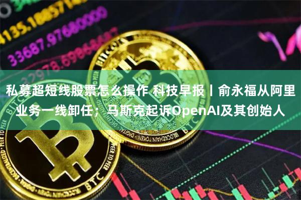 私募超短线股票怎么操作 科技早报丨俞永福从阿里业务一线卸任；马斯克起诉OpenAI及其创始人