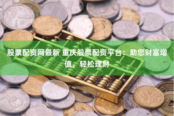 股票配资网最新 重庆股票配资平台：助您财富增值，轻松理财