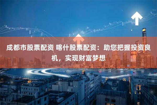 成都市股票配资 喀什股票配资：助您把握投资良机，实现财富梦想