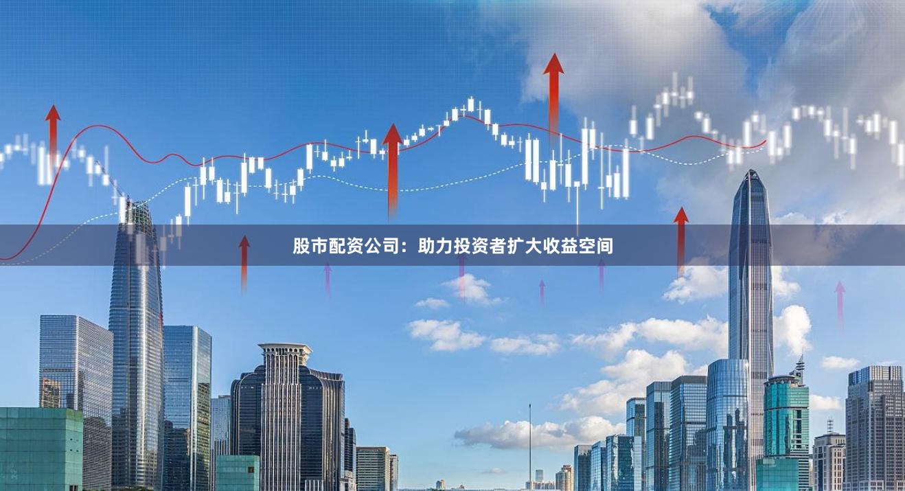股市配资公司：助力投资者扩大收益空间