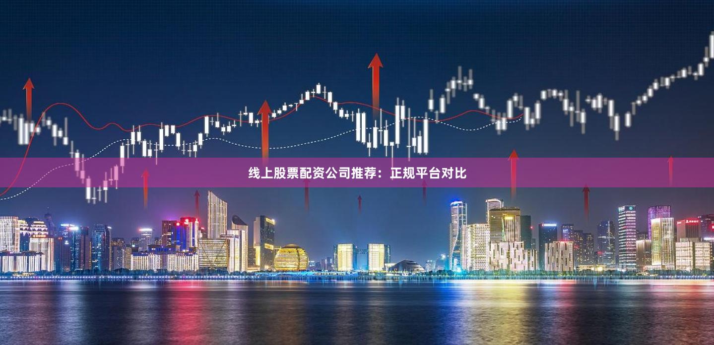 线上股票配资公司推荐：正规平台对比