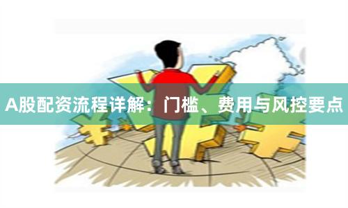 A股配资流程详解：门槛、费用与风控要点